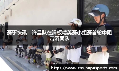 赛事快讯：许昌队在滑板精英赛小组赛首轮中阻击济南队