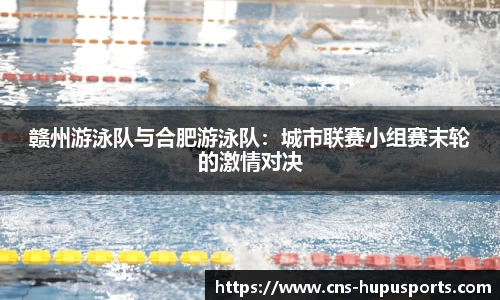 赣州游泳队与合肥游泳队：城市联赛小组赛末轮的激情对决